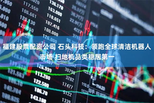 福建股票配资公司 石头科技：领跑全球清洁机器人市场 扫地机品类稳居第一