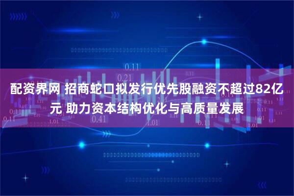 配资界网 招商蛇口拟发行优先股融资不超过82亿元 助力资本结构优化与高质量发展