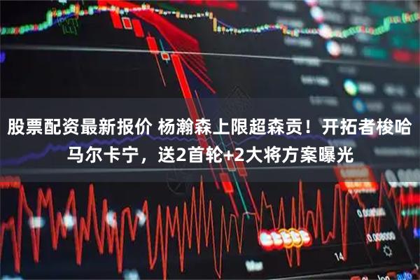 股票配资最新报价 杨瀚森上限超森贡！开拓者梭哈马尔卡宁，送2首轮+2大将方案曝光