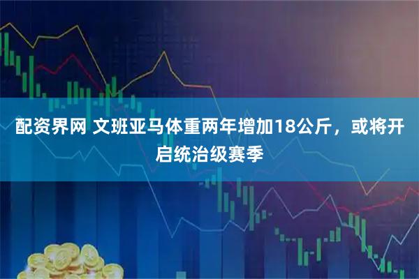 配资界网 文班亚马体重两年增加18公斤，或将开启统治级赛季
