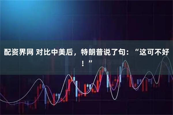 配资界网 对比中美后，特朗普说了句：“这可不好！”