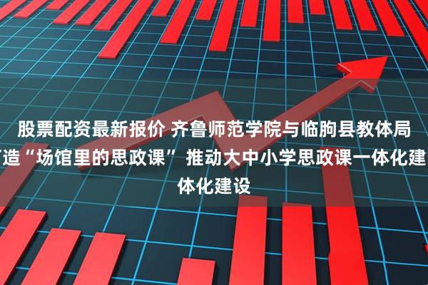 股票配资最新报价 齐鲁师范学院与临朐县教体局打造“场馆里的思政课” 推动大中小学思政课一体化建设